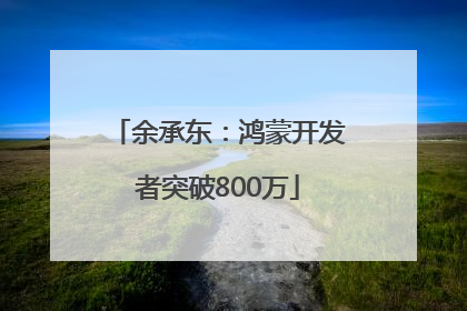 余承东：鸿蒙开发者突破800万