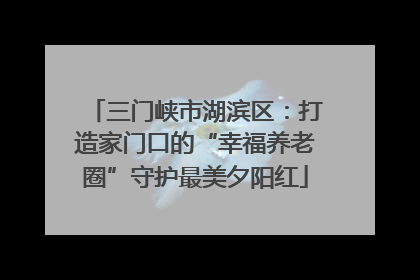 三门峡市湖滨区：打造家门口的“幸福养老圈”守护最美夕阳红