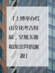 上博举办红山文化考古特展，呈现玉器和龙崇拜的渊源