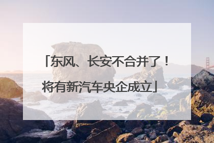 东风、长安不合并了！将有新汽车央企成立