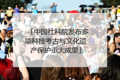 中国社科院发布多项科技考古与文化遗产保护重大成果