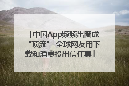 中国App频频出圈成“顶流” 全球网友用下载和消费投出信任票
