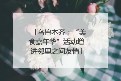 乌鲁木齐：“美食嘉年华”活动增进邻里之间友情