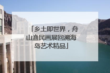 乡土即世界，舟山渔民画展回溯海岛艺术精品