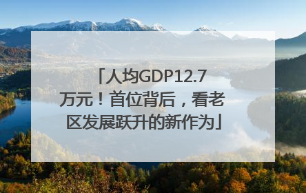 人均GDP12.7万元！首位背后，看老区发展跃升的新作为