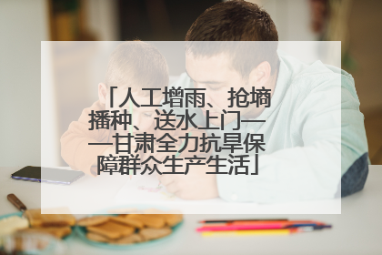 人工增雨、抢墒播种、送水上门——甘肃全力抗旱保障群众生产生活