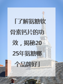 了解氨糖软骨素钙片的功效，揭秘2025年氨糖哪个品牌好