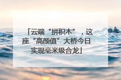 云端“拼积木”，这座“高颜值”大桥今日实现毫米级合龙