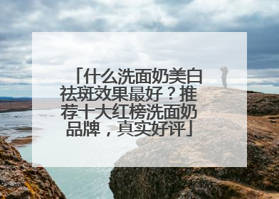 什么洗面奶美白祛斑效果最好？推荐十大红榜洗面奶品牌，真实好评