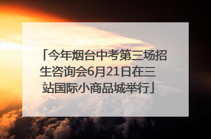 今年烟台中考第三场招生咨询会6月21日在三站国际小商品城举行
