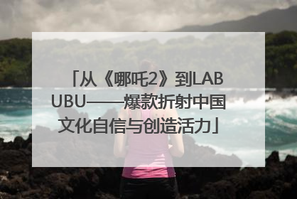 从《哪吒2》到LABUBU——爆款折射中国文化自信与创造活力