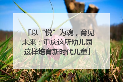 以“悦”为魂，育见未来：重庆这所幼儿园这样培育新时代儿童