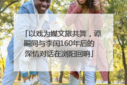 以戏为媒文旅共舞，谭嗣同与李闰160年后的深情对话在浏阳回响
