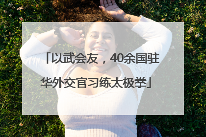以武会友，40余国驻华外交官习练太极拳