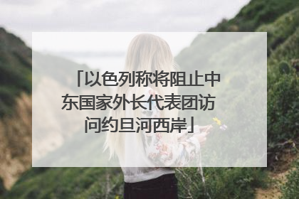 以色列称将阻止中东国家外长代表团访问约旦河西岸