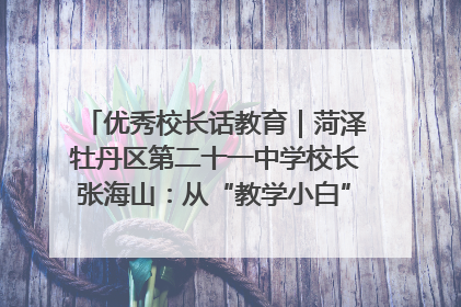 优秀校长话教育｜菏泽牡丹区第二十一中学校长张海山：从“教学小白”到“行家里手”