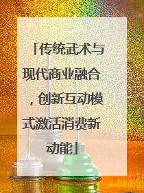 传统武术与现代商业融合，创新互动模式激活消费新动能