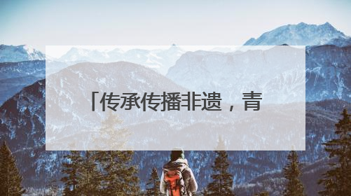 传承传播非遗，青春力量大有可为