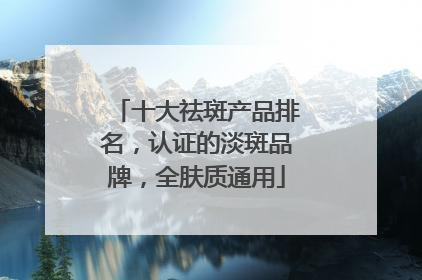 十大祛斑产品排名，认证的淡斑品牌，全肤质通用