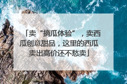 卖“摘瓜体验”，卖西瓜创意甜品，这里的西瓜卖出高价还不愁卖