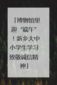 博物馆里迎“端午”！新乡大中小学生学习致敬诚信精神