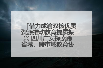 借力成渝双核优质资源推动教育提质振兴 四川广安探索跨省域、跨市域教育协同发展新路径