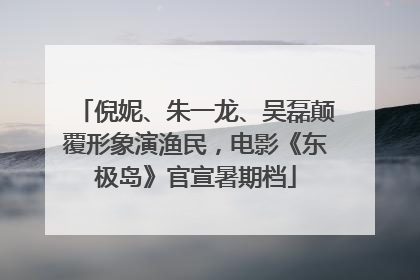 倪妮、朱一龙、吴磊颠覆形象演渔民，电影《东极岛》官宣暑期档