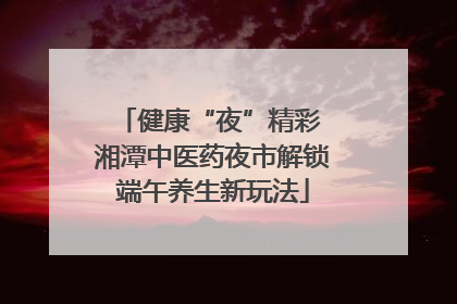 健康“夜”精彩 湘潭中医药夜市解锁端午养生新玩法