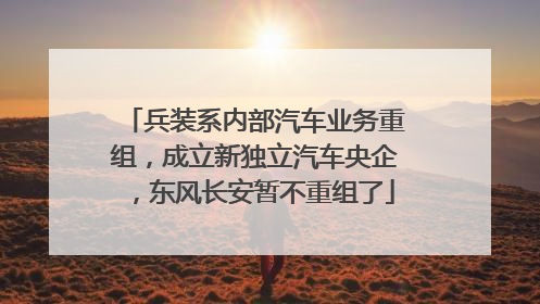 兵装系内部汽车业务重组，成立新独立汽车央企，东风长安暂不重组了
