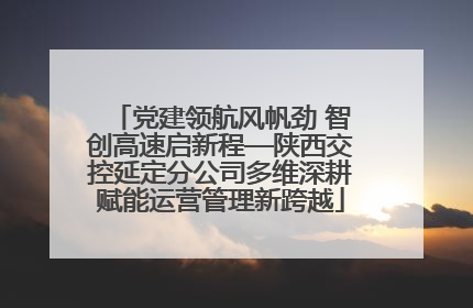 党建领航风帆劲 智创高速启新程—陕西交控延定分公司多维深耕赋能运营管理新跨越