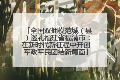 全国双拥模范城（县）巡礼福建省福清市：在新时代新征程中开创军政军民团结新局面