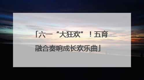 六一“大狂欢”！五育融合奏响成长欢乐曲