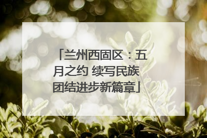 兰州西固区：五月之约 续写民族团结进步新篇章