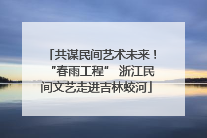 共谋民间艺术未来！“春雨工程” 浙江民间文艺走进吉林蛟河