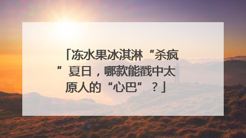 冻水果冰淇淋“杀疯”夏日，哪款能戳中太原人的“心巴”？