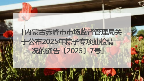 内蒙古赤峰市市场监督管理局关于公布2025年粽子专项抽检情况的通告〔2025〕7号