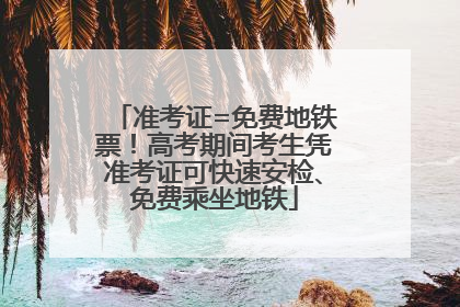 准考证=免费地铁票！高考期间考生凭准考证可快速安检、免费乘坐地铁