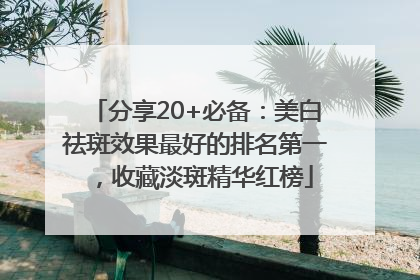 分享20+必备：美白祛斑效果最好的排名第一，收藏淡斑精华红榜