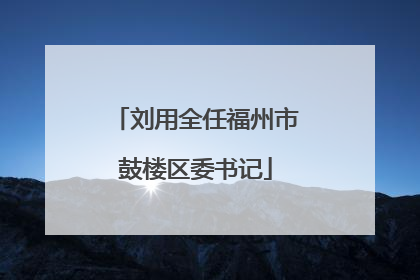 刘用全任福州市鼓楼区委书记