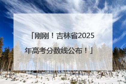 刚刚！吉林省2025年高考分数线公布！