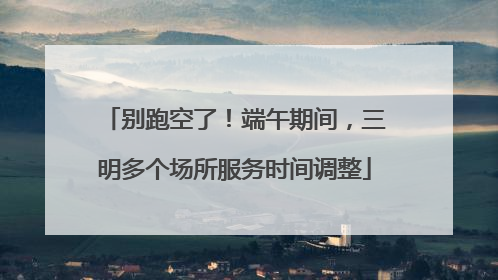 别跑空了！端午期间，三明多个场所服务时间调整