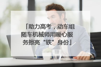 助力高考，动车组随车机械师用暖心服务擦亮“铁”身份