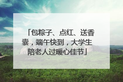 包粽子、点红、送香囊，端午快到，大学生陪老人过暖心佳节