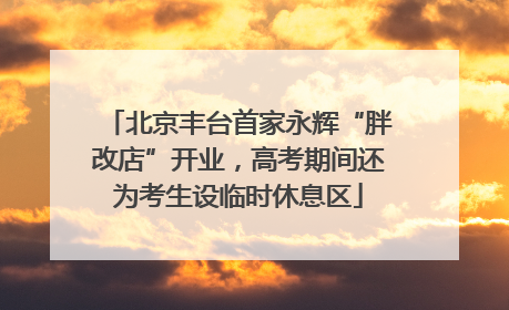 北京丰台首家永辉“胖改店”开业，高考期间还为考生设临时休息区