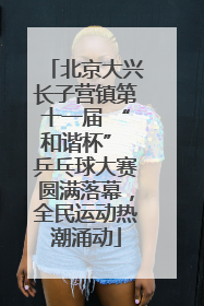北京大兴长子营镇第十一届 “和谐杯” 乒乓球大赛圆满落幕，全民运动热潮涌动