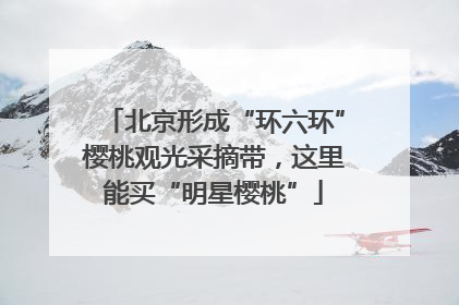 北京形成“环六环”樱桃观光采摘带,这里能买“明星樱桃”