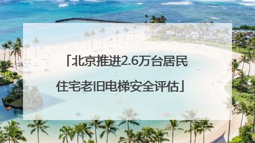 北京推进2.6万台居民住宅老旧电梯安全评估