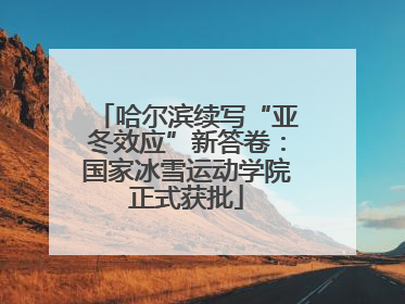 哈尔滨续写“亚冬效应”新答卷：国家冰雪运动学院正式获批