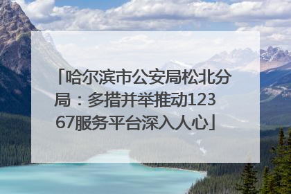 哈尔滨市公安局松北分局：多措并举推动12367服务平台深入人心