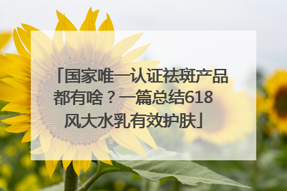 国家唯一认证祛斑产品都有啥？一篇总结618风大水乳有效护肤